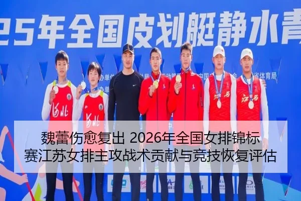 魏蕾伤愈复出 2026年全国女排锦标赛江苏女排主攻战术贡献与竞技恢复评估